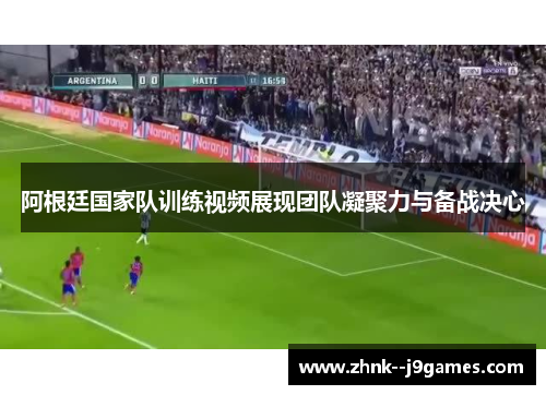 阿根廷国家队训练视频展现团队凝聚力与备战决心