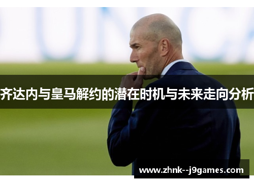 齐达内与皇马解约的潜在时机与未来走向分析
