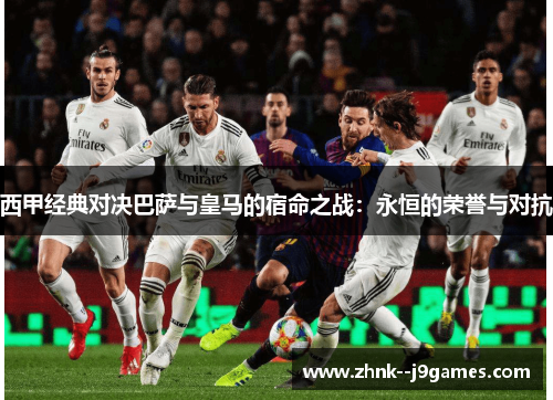 西甲经典对决巴萨与皇马的宿命之战：永恒的荣誉与对抗