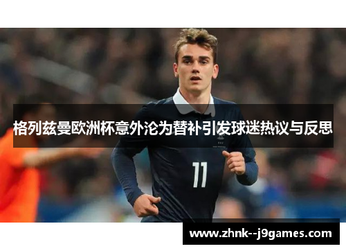 格列兹曼欧洲杯意外沦为替补引发球迷热议与反思 格列兹曼欧洲杯意外沦为替补引发球迷热议与反思