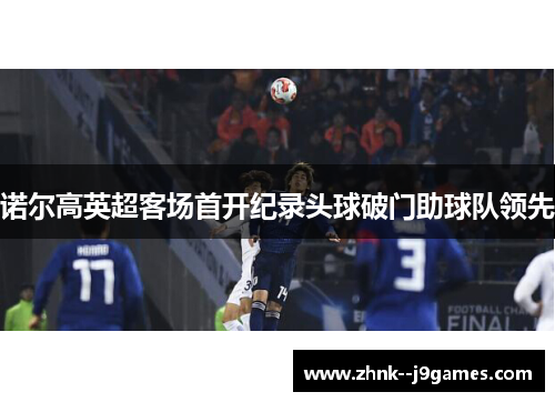 诺尔高英超客场首开纪录头球破门助球队领先 诺尔高英超客场首开纪录头球破门助球队领先