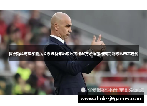 特德斯科与库尔图瓦关系破裂背后原因揭秘双方矛盾加剧或影响球队未来走势